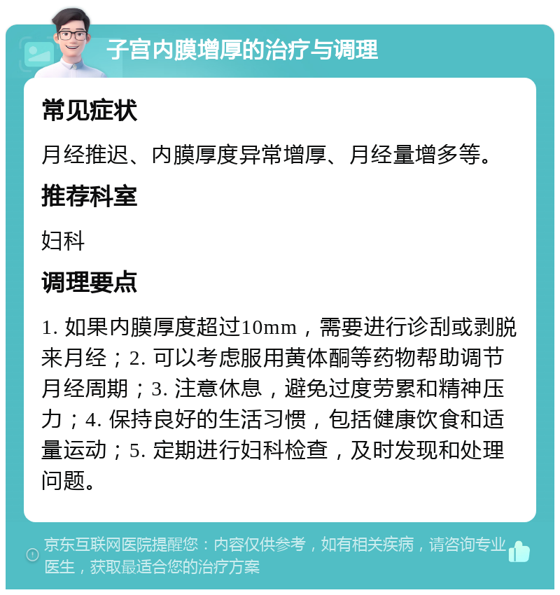 子宫内膜增厚的治疗与调理 常见症状 月经推迟、内膜厚度异常增厚、月经量增多等。 推荐科室 妇科 调理要点 1. 如果内膜厚度超过10mm，需要进行诊刮或剥脱来月经；2. 可以考虑服用黄体酮等药物帮助调节月经周期；3. 注意休息，避免过度劳累和精神压力；4. 保持良好的生活习惯，包括健康饮食和适量运动；5. 定期进行妇科检查，及时发现和处理问题。