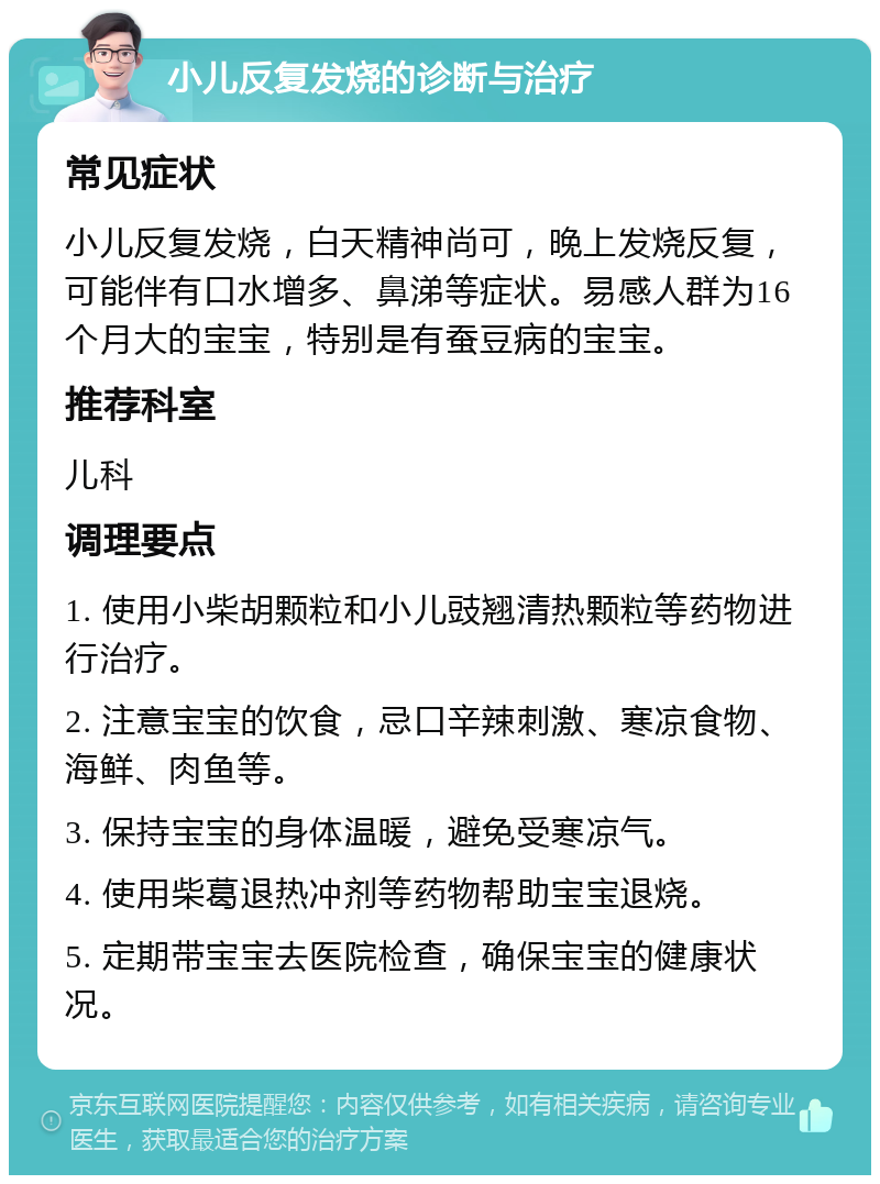 小儿反复发烧的诊断与治疗 常见症状 小儿反复发烧，白天精神尚可，晚上发烧反复，可能伴有口水增多、鼻涕等症状。易感人群为16个月大的宝宝，特别是有蚕豆病的宝宝。 推荐科室 儿科 调理要点 1. 使用小柴胡颗粒和小儿豉翘清热颗粒等药物进行治疗。 2. 注意宝宝的饮食，忌口辛辣刺激、寒凉食物、海鲜、肉鱼等。 3. 保持宝宝的身体温暖，避免受寒凉气。 4. 使用柴葛退热冲剂等药物帮助宝宝退烧。 5. 定期带宝宝去医院检查，确保宝宝的健康状况。