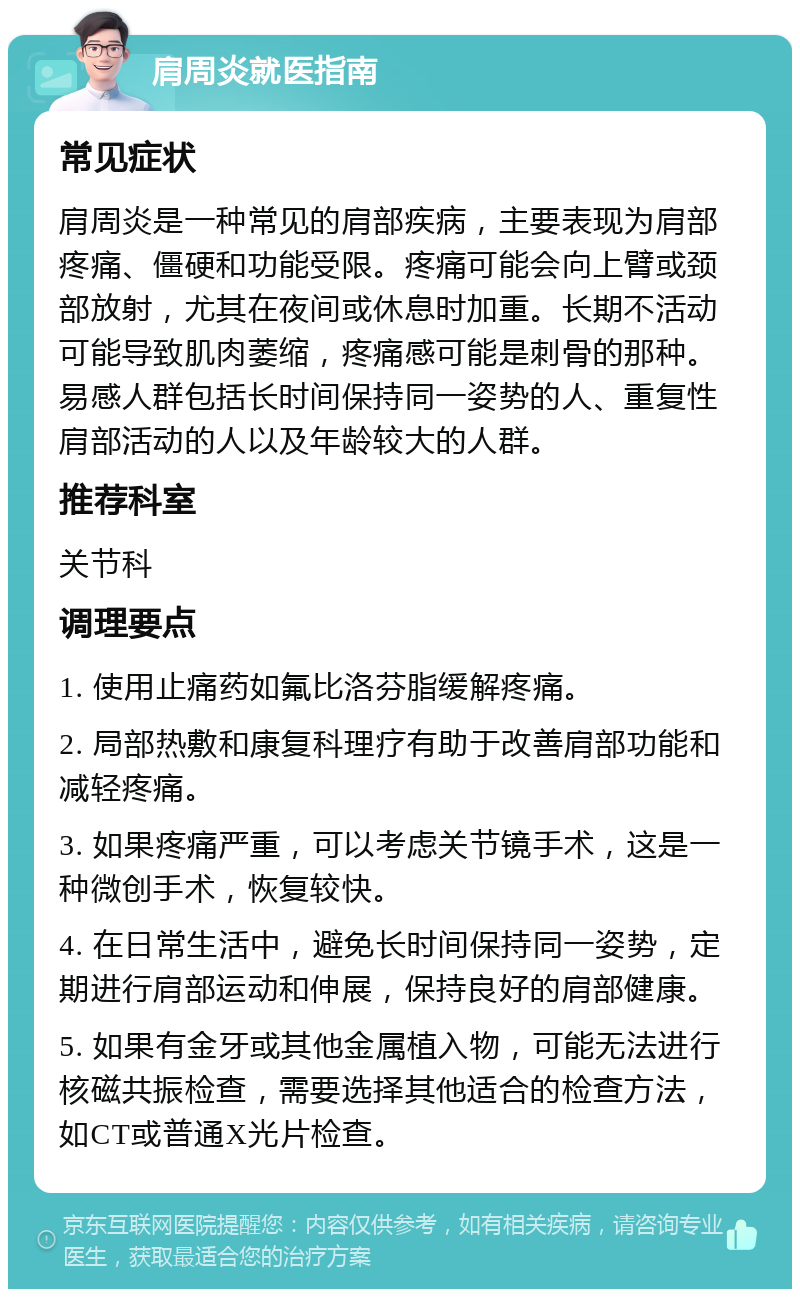 肩周炎就医指南 常见症状 肩周炎是一种常见的肩部疾病，主要表现为肩部疼痛、僵硬和功能受限。疼痛可能会向上臂或颈部放射，尤其在夜间或休息时加重。长期不活动可能导致肌肉萎缩，疼痛感可能是刺骨的那种。易感人群包括长时间保持同一姿势的人、重复性肩部活动的人以及年龄较大的人群。 推荐科室 关节科 调理要点 1. 使用止痛药如氟比洛芬脂缓解疼痛。 2. 局部热敷和康复科理疗有助于改善肩部功能和减轻疼痛。 3. 如果疼痛严重，可以考虑关节镜手术，这是一种微创手术，恢复较快。 4. 在日常生活中，避免长时间保持同一姿势，定期进行肩部运动和伸展，保持良好的肩部健康。 5. 如果有金牙或其他金属植入物，可能无法进行核磁共振检查，需要选择其他适合的检查方法，如CT或普通X光片检查。