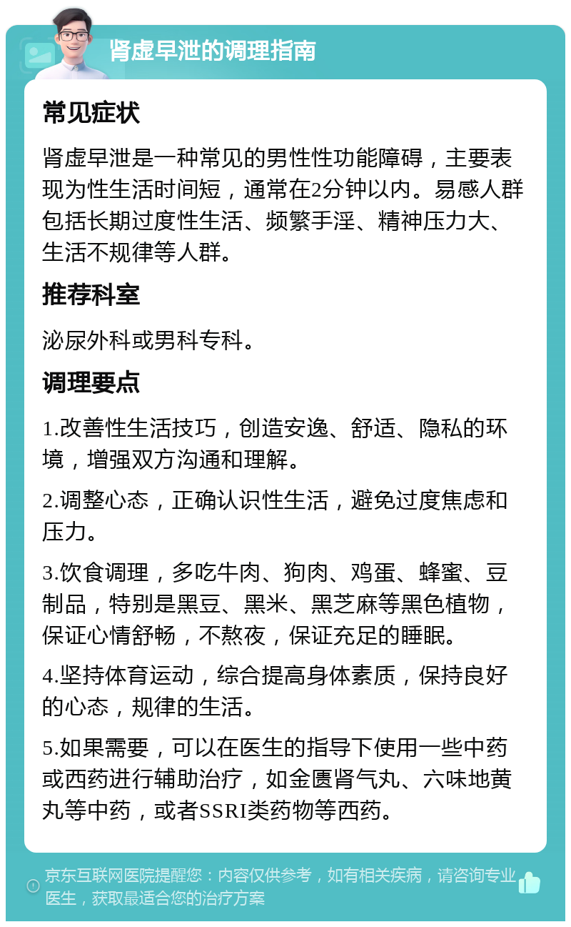 肾虚早泄的调理指南 常见症状 肾虚早泄是一种常见的男性性功能障碍，主要表现为性生活时间短，通常在2分钟以内。易感人群包括长期过度性生活、频繁手淫、精神压力大、生活不规律等人群。 推荐科室 泌尿外科或男科专科。 调理要点 1.改善性生活技巧，创造安逸、舒适、隐私的环境，增强双方沟通和理解。 2.调整心态，正确认识性生活，避免过度焦虑和压力。 3.饮食调理，多吃牛肉、狗肉、鸡蛋、蜂蜜、豆制品，特别是黑豆、黑米、黑芝麻等黑色植物，保证心情舒畅，不熬夜，保证充足的睡眠。 4.坚持体育运动，综合提高身体素质，保持良好的心态，规律的生活。 5.如果需要，可以在医生的指导下使用一些中药或西药进行辅助治疗，如金匮肾气丸、六味地黄丸等中药，或者SSRI类药物等西药。