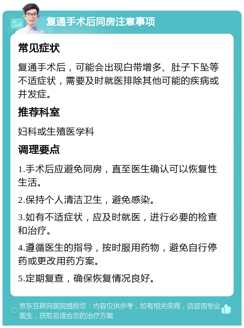 复通手术后同房注意事项 常见症状 复通手术后，可能会出现白带增多、肚子下坠等不适症状，需要及时就医排除其他可能的疾病或并发症。 推荐科室 妇科或生殖医学科 调理要点 1.手术后应避免同房，直至医生确认可以恢复性生活。 2.保持个人清洁卫生，避免感染。 3.如有不适症状，应及时就医，进行必要的检查和治疗。 4.遵循医生的指导，按时服用药物，避免自行停药或更改用药方案。 5.定期复查，确保恢复情况良好。