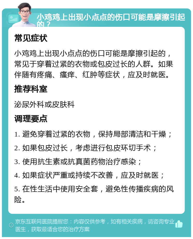 小鸡鸡上出现小点点的伤口可能是摩擦引起的？ 常见症状 小鸡鸡上出现小点点的伤口可能是摩擦引起的，常见于穿着过紧的衣物或包皮过长的人群。如果伴随有疼痛、瘙痒、红肿等症状，应及时就医。 推荐科室 泌尿外科或皮肤科 调理要点 1. 避免穿着过紧的衣物，保持局部清洁和干燥； 2. 如果包皮过长，考虑进行包皮环切手术； 3. 使用抗生素或抗真菌药物治疗感染； 4. 如果症状严重或持续不改善，应及时就医； 5. 在性生活中使用安全套，避免性传播疾病的风险。