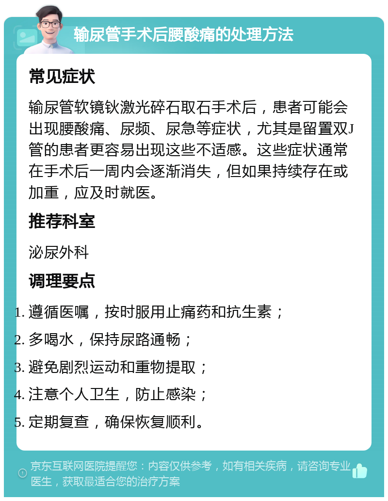 输尿管手术后腰酸痛的处理方法 常见症状 输尿管软镜钬激光碎石取石手术后，患者可能会出现腰酸痛、尿频、尿急等症状，尤其是留置双J管的患者更容易出现这些不适感。这些症状通常在手术后一周内会逐渐消失，但如果持续存在或加重，应及时就医。 推荐科室 泌尿外科 调理要点 遵循医嘱，按时服用止痛药和抗生素； 多喝水，保持尿路通畅； 避免剧烈运动和重物提取； 注意个人卫生，防止感染； 定期复查，确保恢复顺利。