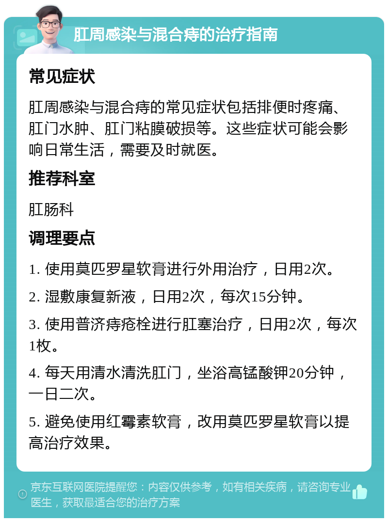 肛周感染与混合痔的治疗指南 常见症状 肛周感染与混合痔的常见症状包括排便时疼痛、肛门水肿、肛门粘膜破损等。这些症状可能会影响日常生活，需要及时就医。 推荐科室 肛肠科 调理要点 1. 使用莫匹罗星软膏进行外用治疗，日用2次。 2. 湿敷康复新液，日用2次，每次15分钟。 3. 使用普济痔疮栓进行肛塞治疗，日用2次，每次1枚。 4. 每天用清水清洗肛门，坐浴高锰酸钾20分钟，一日二次。 5. 避免使用红霉素软膏，改用莫匹罗星软膏以提高治疗效果。