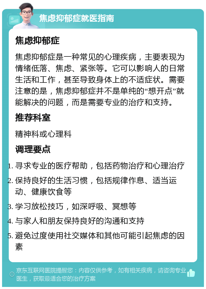 焦虑抑郁症就医指南 焦虑抑郁症 焦虑抑郁症是一种常见的心理疾病，主要表现为情绪低落、焦虑、紧张等。它可以影响人的日常生活和工作，甚至导致身体上的不适症状。需要注意的是，焦虑抑郁症并不是单纯的“想开点”就能解决的问题，而是需要专业的治疗和支持。 推荐科室 精神科或心理科 调理要点 寻求专业的医疗帮助，包括药物治疗和心理治疗 保持良好的生活习惯，包括规律作息、适当运动、健康饮食等 学习放松技巧，如深呼吸、冥想等 与家人和朋友保持良好的沟通和支持 避免过度使用社交媒体和其他可能引起焦虑的因素