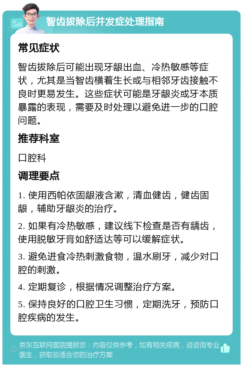 智齿拔除后并发症处理指南 常见症状 智齿拔除后可能出现牙龈出血、冷热敏感等症状，尤其是当智齿横着生长或与相邻牙齿接触不良时更易发生。这些症状可能是牙龈炎或牙本质暴露的表现，需要及时处理以避免进一步的口腔问题。 推荐科室 口腔科 调理要点 1. 使用西帕依固龈液含漱，清血健齿，健齿固龈，辅助牙龈炎的治疗。 2. 如果有冷热敏感，建议线下检查是否有龋齿，使用脱敏牙膏如舒适达等可以缓解症状。 3. 避免进食冷热刺激食物，温水刷牙，减少对口腔的刺激。 4. 定期复诊，根据情况调整治疗方案。 5. 保持良好的口腔卫生习惯，定期洗牙，预防口腔疾病的发生。