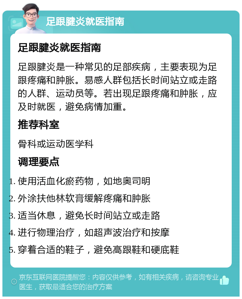 足跟腱炎就医指南 足跟腱炎就医指南 足跟腱炎是一种常见的足部疾病，主要表现为足跟疼痛和肿胀。易感人群包括长时间站立或走路的人群、运动员等。若出现足跟疼痛和肿胀，应及时就医，避免病情加重。 推荐科室 骨科或运动医学科 调理要点 使用活血化瘀药物，如地奥司明 外涂扶他林软膏缓解疼痛和肿胀 适当休息，避免长时间站立或走路 进行物理治疗，如超声波治疗和按摩 穿着合适的鞋子，避免高跟鞋和硬底鞋