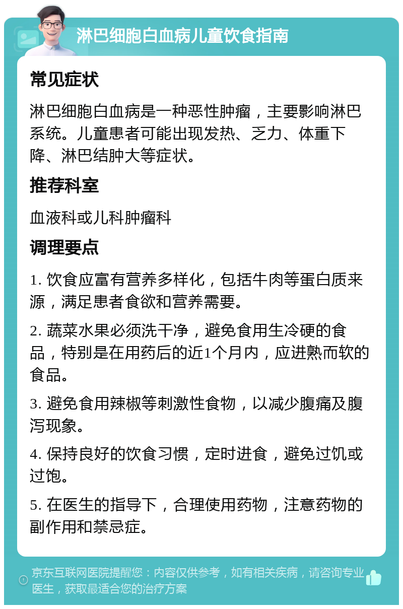 淋巴细胞白血病儿童饮食指南 常见症状 淋巴细胞白血病是一种恶性肿瘤，主要影响淋巴系统。儿童患者可能出现发热、乏力、体重下降、淋巴结肿大等症状。 推荐科室 血液科或儿科肿瘤科 调理要点 1. 饮食应富有营养多样化，包括牛肉等蛋白质来源，满足患者食欲和营养需要。 2. 蔬菜水果必须洗干净，避免食用生冷硬的食品，特别是在用药后的近1个月内，应进熟而软的食品。 3. 避免食用辣椒等刺激性食物，以减少腹痛及腹泻现象。 4. 保持良好的饮食习惯，定时进食，避免过饥或过饱。 5. 在医生的指导下，合理使用药物，注意药物的副作用和禁忌症。