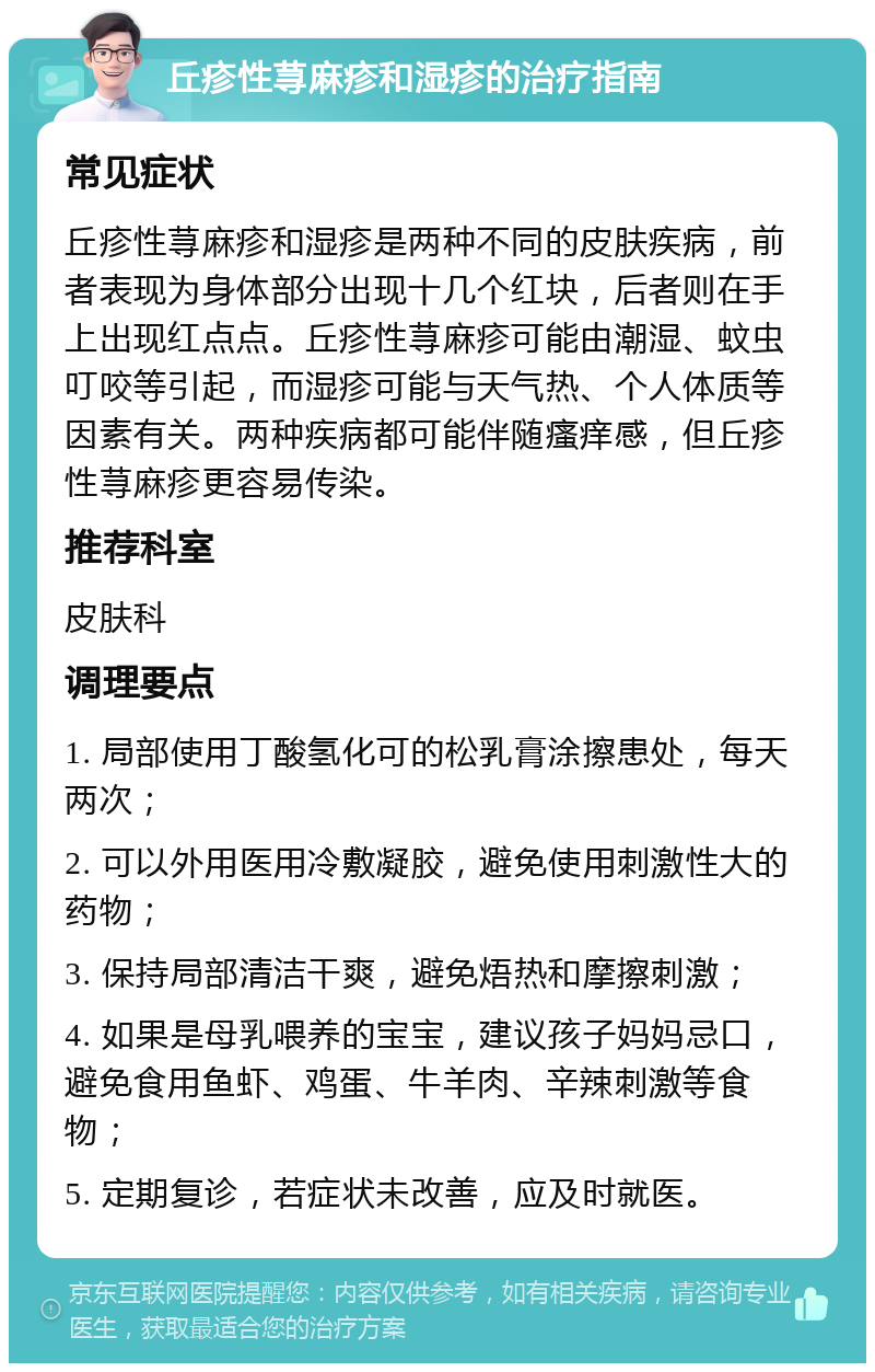 丘疹性荨麻疹和湿疹的治疗指南 常见症状 丘疹性荨麻疹和湿疹是两种不同的皮肤疾病，前者表现为身体部分出现十几个红块，后者则在手上出现红点点。丘疹性荨麻疹可能由潮湿、蚊虫叮咬等引起，而湿疹可能与天气热、个人体质等因素有关。两种疾病都可能伴随瘙痒感，但丘疹性荨麻疹更容易传染。 推荐科室 皮肤科 调理要点 1. 局部使用丁酸氢化可的松乳膏涂擦患处，每天两次； 2. 可以外用医用冷敷凝胶，避免使用刺激性大的药物； 3. 保持局部清洁干爽，避免焐热和摩擦刺激； 4. 如果是母乳喂养的宝宝，建议孩子妈妈忌口，避免食用鱼虾、鸡蛋、牛羊肉、辛辣刺激等食物； 5. 定期复诊，若症状未改善，应及时就医。