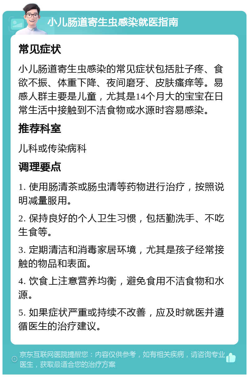 小儿肠道寄生虫感染就医指南 常见症状 小儿肠道寄生虫感染的常见症状包括肚子疼、食欲不振、体重下降、夜间磨牙、皮肤瘙痒等。易感人群主要是儿童，尤其是14个月大的宝宝在日常生活中接触到不洁食物或水源时容易感染。 推荐科室 儿科或传染病科 调理要点 1. 使用肠清茶或肠虫清等药物进行治疗，按照说明减量服用。 2. 保持良好的个人卫生习惯，包括勤洗手、不吃生食等。 3. 定期清洁和消毒家居环境，尤其是孩子经常接触的物品和表面。 4. 饮食上注意营养均衡，避免食用不洁食物和水源。 5. 如果症状严重或持续不改善，应及时就医并遵循医生的治疗建议。