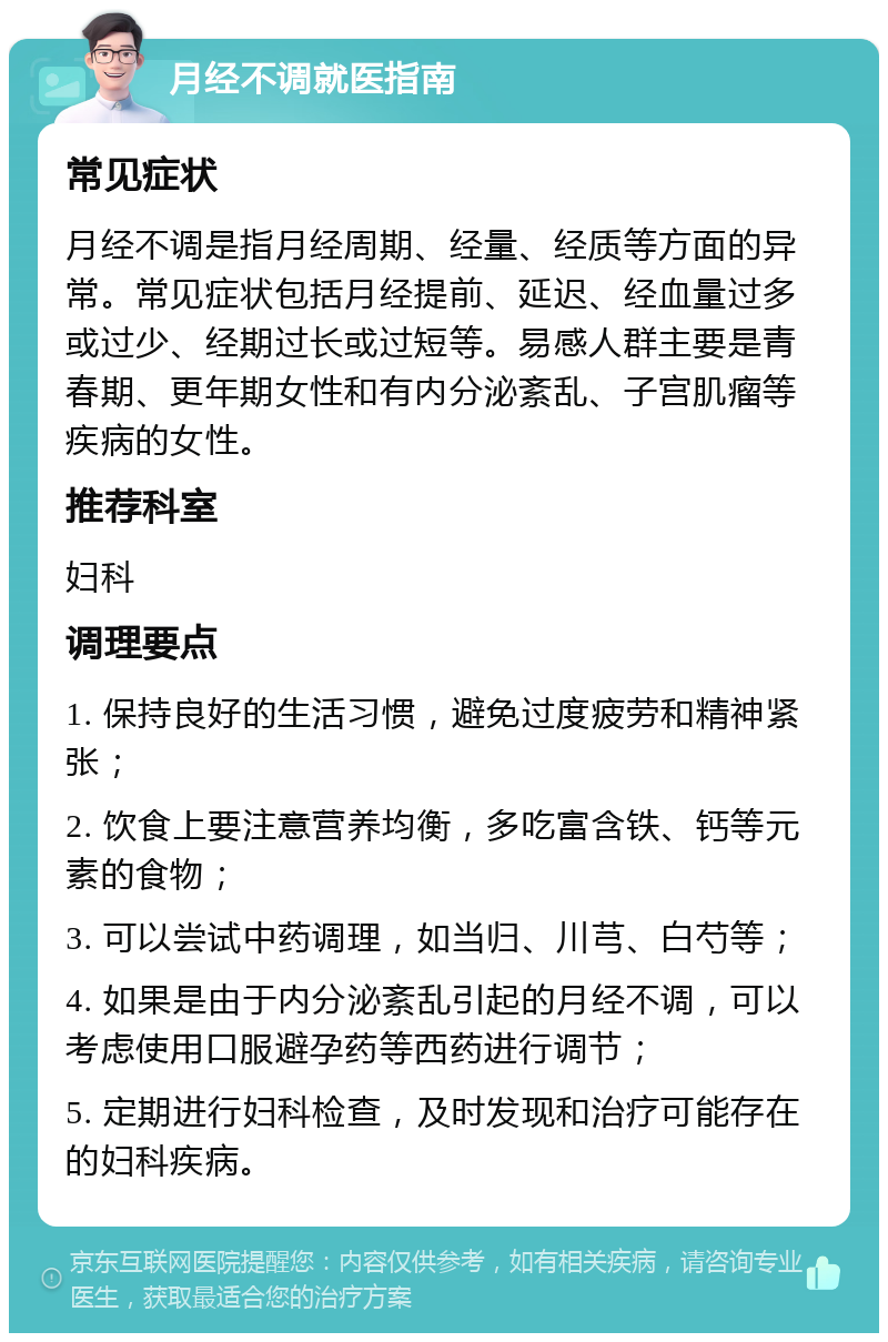 月经不调就医指南 常见症状 月经不调是指月经周期、经量、经质等方面的异常。常见症状包括月经提前、延迟、经血量过多或过少、经期过长或过短等。易感人群主要是青春期、更年期女性和有内分泌紊乱、子宫肌瘤等疾病的女性。 推荐科室 妇科 调理要点 1. 保持良好的生活习惯，避免过度疲劳和精神紧张； 2. 饮食上要注意营养均衡，多吃富含铁、钙等元素的食物； 3. 可以尝试中药调理，如当归、川芎、白芍等； 4. 如果是由于内分泌紊乱引起的月经不调，可以考虑使用口服避孕药等西药进行调节； 5. 定期进行妇科检查，及时发现和治疗可能存在的妇科疾病。