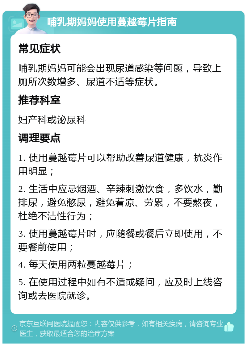 哺乳期妈妈使用蔓越莓片指南 常见症状 哺乳期妈妈可能会出现尿道感染等问题，导致上厕所次数增多、尿道不适等症状。 推荐科室 妇产科或泌尿科 调理要点 1. 使用蔓越莓片可以帮助改善尿道健康，抗炎作用明显； 2. 生活中应忌烟酒、辛辣刺激饮食，多饮水，勤排尿，避免憋尿，避免着凉、劳累，不要熬夜，杜绝不洁性行为； 3. 使用蔓越莓片时，应随餐或餐后立即使用，不要餐前使用； 4. 每天使用两粒蔓越莓片； 5. 在使用过程中如有不适或疑问，应及时上线咨询或去医院就诊。