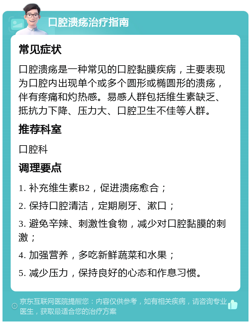 口腔溃疡治疗指南 常见症状 口腔溃疡是一种常见的口腔黏膜疾病，主要表现为口腔内出现单个或多个圆形或椭圆形的溃疡，伴有疼痛和灼热感。易感人群包括维生素缺乏、抵抗力下降、压力大、口腔卫生不佳等人群。 推荐科室 口腔科 调理要点 1. 补充维生素B2，促进溃疡愈合； 2. 保持口腔清洁，定期刷牙、漱口； 3. 避免辛辣、刺激性食物，减少对口腔黏膜的刺激； 4. 加强营养，多吃新鲜蔬菜和水果； 5. 减少压力，保持良好的心态和作息习惯。