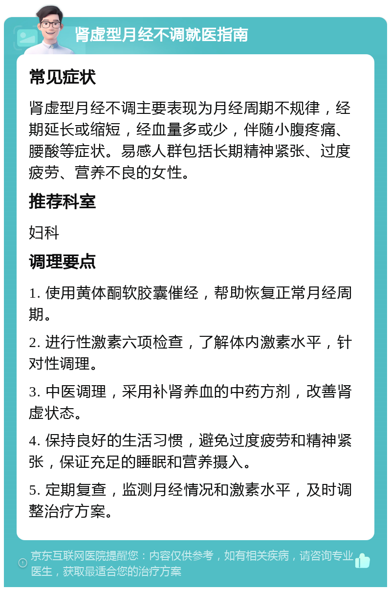 肾虚型月经不调就医指南 常见症状 肾虚型月经不调主要表现为月经周期不规律，经期延长或缩短，经血量多或少，伴随小腹疼痛、腰酸等症状。易感人群包括长期精神紧张、过度疲劳、营养不良的女性。 推荐科室 妇科 调理要点 1. 使用黄体酮软胶囊催经，帮助恢复正常月经周期。 2. 进行性激素六项检查，了解体内激素水平，针对性调理。 3. 中医调理，采用补肾养血的中药方剂，改善肾虚状态。 4. 保持良好的生活习惯，避免过度疲劳和精神紧张，保证充足的睡眠和营养摄入。 5. 定期复查，监测月经情况和激素水平，及时调整治疗方案。