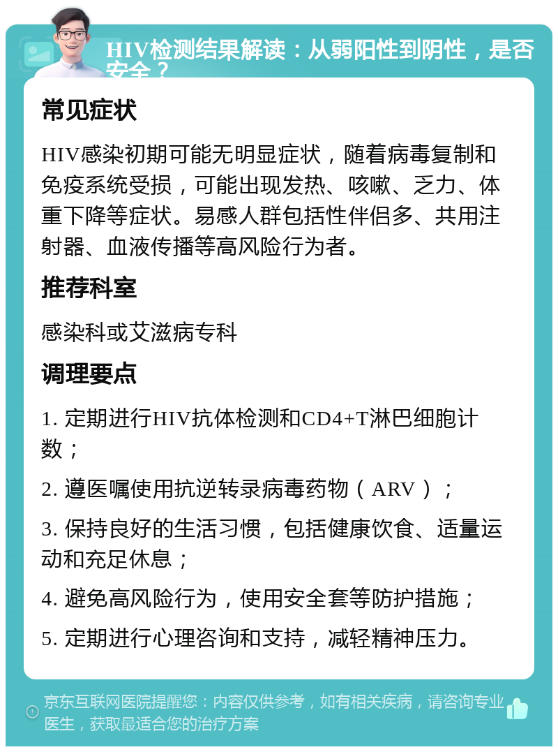 HIV检测结果解读：从弱阳性到阴性，是否安全？ 常见症状 HIV感染初期可能无明显症状，随着病毒复制和免疫系统受损，可能出现发热、咳嗽、乏力、体重下降等症状。易感人群包括性伴侣多、共用注射器、血液传播等高风险行为者。 推荐科室 感染科或艾滋病专科 调理要点 1. 定期进行HIV抗体检测和CD4+T淋巴细胞计数； 2. 遵医嘱使用抗逆转录病毒药物（ARV）； 3. 保持良好的生活习惯，包括健康饮食、适量运动和充足休息； 4. 避免高风险行为，使用安全套等防护措施； 5. 定期进行心理咨询和支持，减轻精神压力。