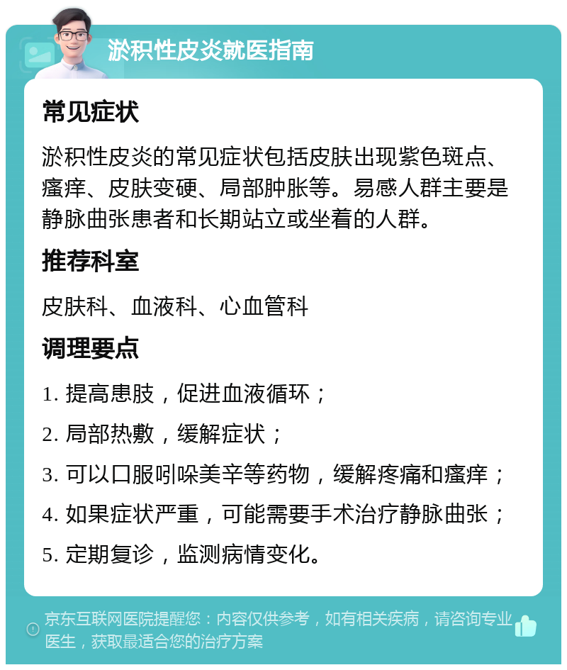 淤积性皮炎就医指南 常见症状 淤积性皮炎的常见症状包括皮肤出现紫色斑点、瘙痒、皮肤变硬、局部肿胀等。易感人群主要是静脉曲张患者和长期站立或坐着的人群。 推荐科室 皮肤科、血液科、心血管科 调理要点 1. 提高患肢，促进血液循环； 2. 局部热敷，缓解症状； 3. 可以口服吲哚美辛等药物，缓解疼痛和瘙痒； 4. 如果症状严重，可能需要手术治疗静脉曲张； 5. 定期复诊，监测病情变化。