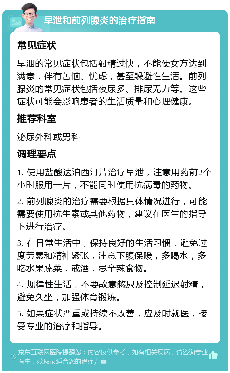 早泄和前列腺炎的治疗指南 常见症状 早泄的常见症状包括射精过快，不能使女方达到满意，伴有苦恼、忧虑，甚至躲避性生活。前列腺炎的常见症状包括夜尿多、排尿无力等。这些症状可能会影响患者的生活质量和心理健康。 推荐科室 泌尿外科或男科 调理要点 1. 使用盐酸达泊西汀片治疗早泄，注意用药前2个小时服用一片，不能同时使用抗病毒的药物。 2. 前列腺炎的治疗需要根据具体情况进行，可能需要使用抗生素或其他药物，建议在医生的指导下进行治疗。 3. 在日常生活中，保持良好的生活习惯，避免过度劳累和精神紧张，注意下腹保暖，多喝水，多吃水果蔬菜，戒酒，忌辛辣食物。 4. 规律性生活，不要故意憋尿及控制延迟射精，避免久坐，加强体育锻炼。 5. 如果症状严重或持续不改善，应及时就医，接受专业的治疗和指导。