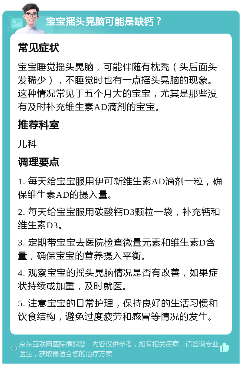 宝宝摇头晃脑可能是缺钙？ 常见症状 宝宝睡觉摇头晃脑，可能伴随有枕秃（头后面头发稀少），不睡觉时也有一点摇头晃脑的现象。这种情况常见于五个月大的宝宝，尤其是那些没有及时补充维生素AD滴剂的宝宝。 推荐科室 儿科 调理要点 1. 每天给宝宝服用伊可新维生素AD滴剂一粒，确保维生素AD的摄入量。 2. 每天给宝宝服用碳酸钙D3颗粒一袋，补充钙和维生素D3。 3. 定期带宝宝去医院检查微量元素和维生素D含量，确保宝宝的营养摄入平衡。 4. 观察宝宝的摇头晃脑情况是否有改善，如果症状持续或加重，及时就医。 5. 注意宝宝的日常护理，保持良好的生活习惯和饮食结构，避免过度疲劳和感冒等情况的发生。