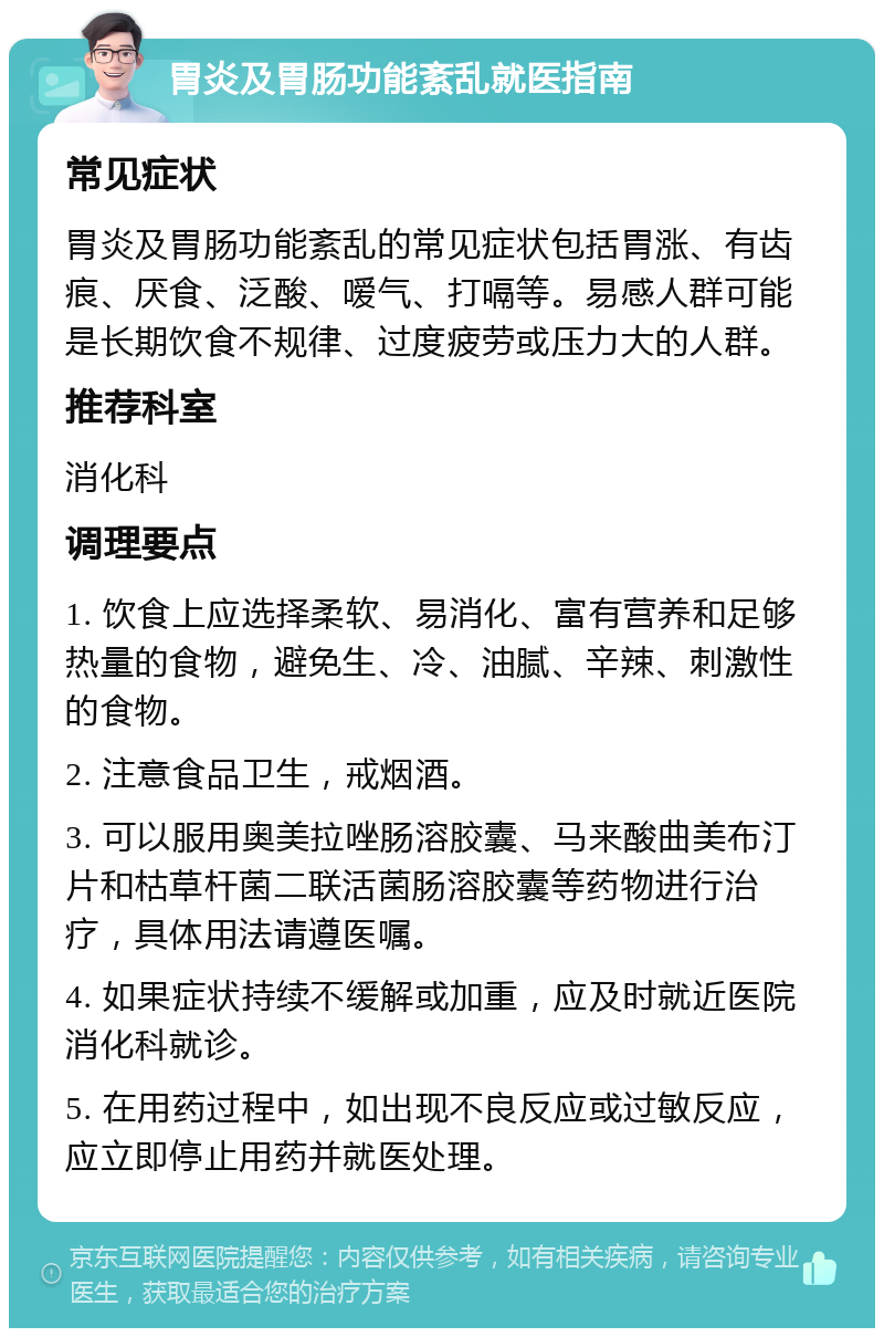 胃炎及胃肠功能紊乱就医指南 常见症状 胃炎及胃肠功能紊乱的常见症状包括胃涨、有齿痕、厌食、泛酸、嗳气、打嗝等。易感人群可能是长期饮食不规律、过度疲劳或压力大的人群。 推荐科室 消化科 调理要点 1. 饮食上应选择柔软、易消化、富有营养和足够热量的食物，避免生、冷、油腻、辛辣、刺激性的食物。 2. 注意食品卫生，戒烟酒。 3. 可以服用奥美拉唑肠溶胶囊、马来酸曲美布汀片和枯草杆菌二联活菌肠溶胶囊等药物进行治疗，具体用法请遵医嘱。 4. 如果症状持续不缓解或加重，应及时就近医院消化科就诊。 5. 在用药过程中，如出现不良反应或过敏反应，应立即停止用药并就医处理。