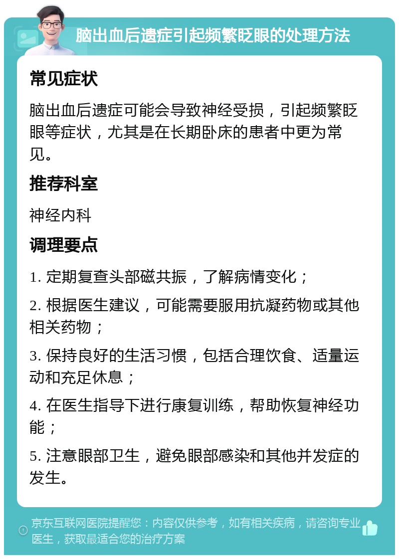 脑出血后遗症引起频繁眨眼的处理方法 常见症状 脑出血后遗症可能会导致神经受损，引起频繁眨眼等症状，尤其是在长期卧床的患者中更为常见。 推荐科室 神经内科 调理要点 1. 定期复查头部磁共振，了解病情变化； 2. 根据医生建议，可能需要服用抗凝药物或其他相关药物； 3. 保持良好的生活习惯，包括合理饮食、适量运动和充足休息； 4. 在医生指导下进行康复训练，帮助恢复神经功能； 5. 注意眼部卫生，避免眼部感染和其他并发症的发生。