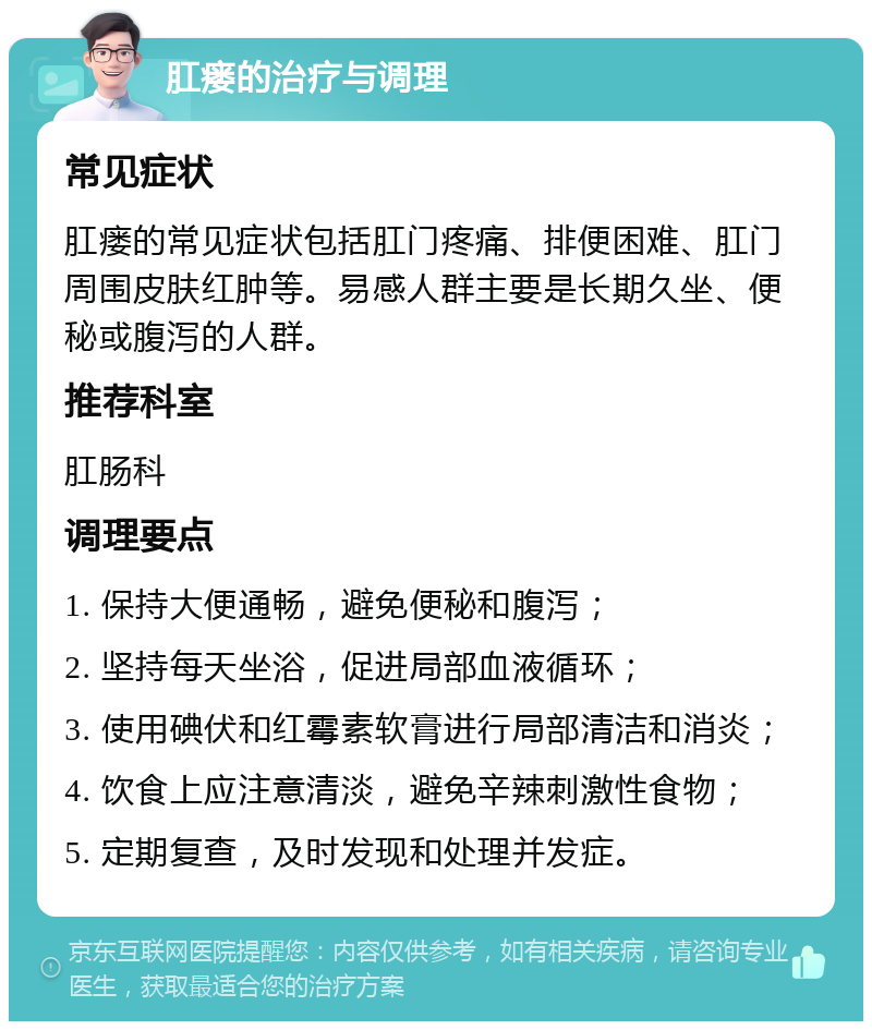 肛瘘的治疗与调理 常见症状 肛瘘的常见症状包括肛门疼痛、排便困难、肛门周围皮肤红肿等。易感人群主要是长期久坐、便秘或腹泻的人群。 推荐科室 肛肠科 调理要点 1. 保持大便通畅，避免便秘和腹泻； 2. 坚持每天坐浴，促进局部血液循环； 3. 使用碘伏和红霉素软膏进行局部清洁和消炎； 4. 饮食上应注意清淡，避免辛辣刺激性食物； 5. 定期复查，及时发现和处理并发症。