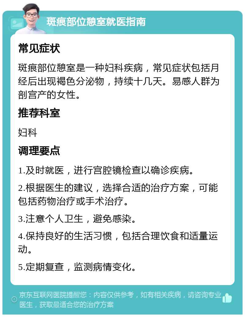 斑痕部位憩室就医指南 常见症状 斑痕部位憩室是一种妇科疾病，常见症状包括月经后出现褐色分泌物，持续十几天。易感人群为剖宫产的女性。 推荐科室 妇科 调理要点 1.及时就医，进行宫腔镜检查以确诊疾病。 2.根据医生的建议，选择合适的治疗方案，可能包括药物治疗或手术治疗。 3.注意个人卫生，避免感染。 4.保持良好的生活习惯，包括合理饮食和适量运动。 5.定期复查，监测病情变化。