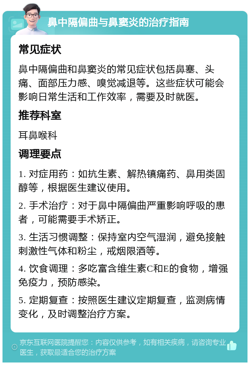 鼻中隔偏曲与鼻窦炎的治疗指南 常见症状 鼻中隔偏曲和鼻窦炎的常见症状包括鼻塞、头痛、面部压力感、嗅觉减退等。这些症状可能会影响日常生活和工作效率，需要及时就医。 推荐科室 耳鼻喉科 调理要点 1. 对症用药：如抗生素、解热镇痛药、鼻用类固醇等，根据医生建议使用。 2. 手术治疗：对于鼻中隔偏曲严重影响呼吸的患者，可能需要手术矫正。 3. 生活习惯调整：保持室内空气湿润，避免接触刺激性气体和粉尘，戒烟限酒等。 4. 饮食调理：多吃富含维生素C和E的食物，增强免疫力，预防感染。 5. 定期复查：按照医生建议定期复查，监测病情变化，及时调整治疗方案。