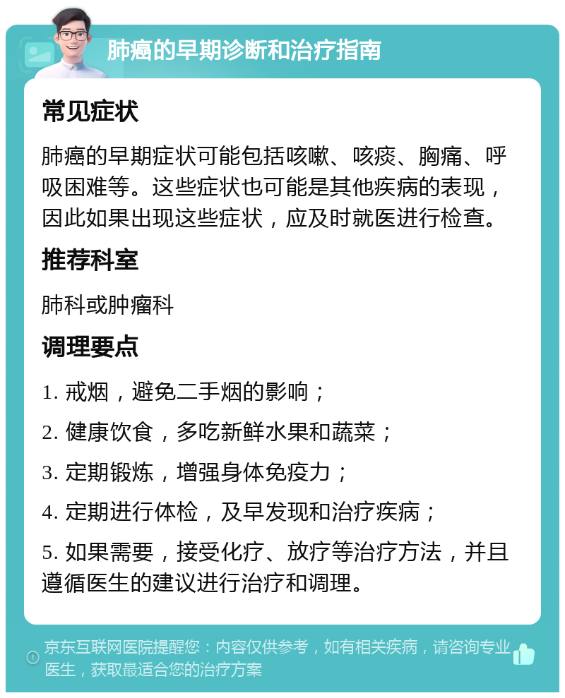 肺癌的早期诊断和治疗指南 常见症状 肺癌的早期症状可能包括咳嗽、咳痰、胸痛、呼吸困难等。这些症状也可能是其他疾病的表现，因此如果出现这些症状，应及时就医进行检查。 推荐科室 肺科或肿瘤科 调理要点 1. 戒烟，避免二手烟的影响； 2. 健康饮食，多吃新鲜水果和蔬菜； 3. 定期锻炼，增强身体免疫力； 4. 定期进行体检，及早发现和治疗疾病； 5. 如果需要，接受化疗、放疗等治疗方法，并且遵循医生的建议进行治疗和调理。