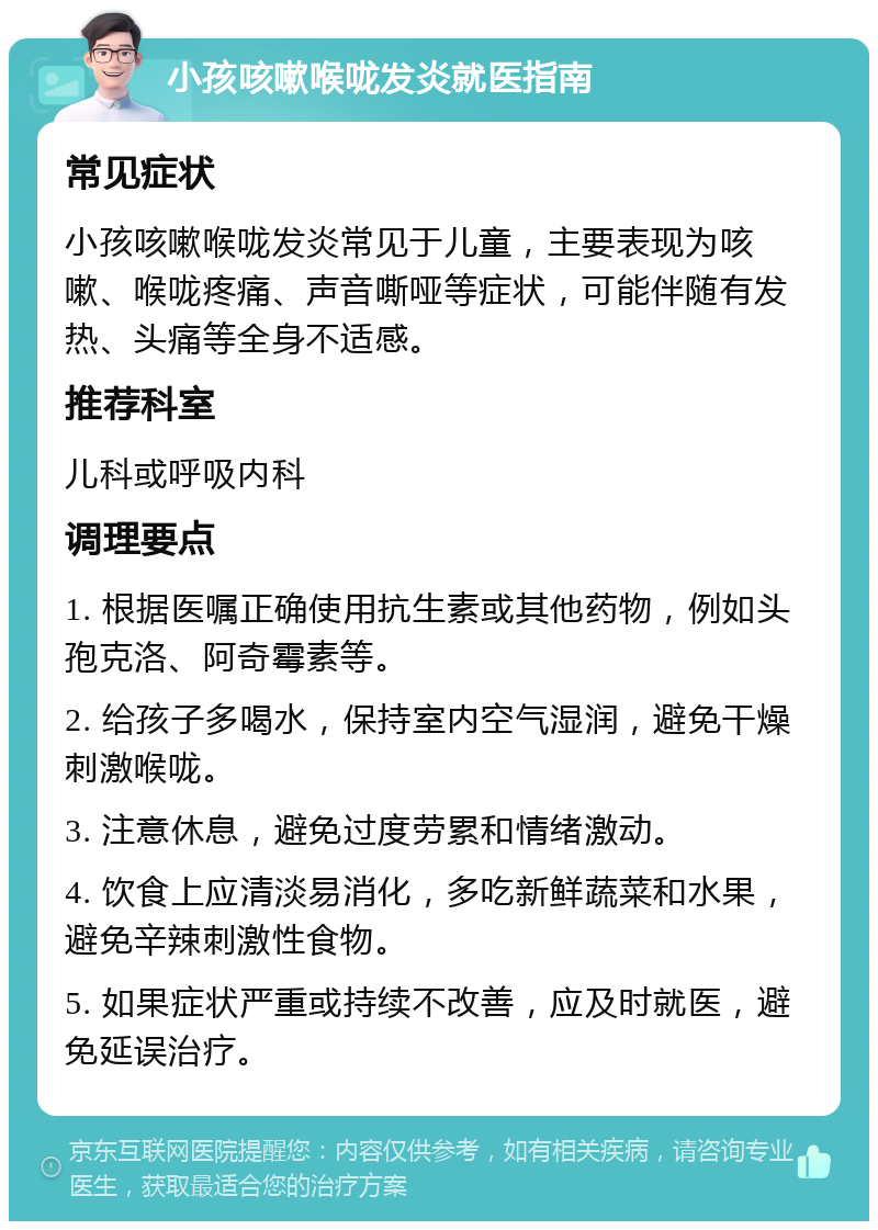 小孩咳嗽喉咙发炎就医指南 常见症状 小孩咳嗽喉咙发炎常见于儿童，主要表现为咳嗽、喉咙疼痛、声音嘶哑等症状，可能伴随有发热、头痛等全身不适感。 推荐科室 儿科或呼吸内科 调理要点 1. 根据医嘱正确使用抗生素或其他药物，例如头孢克洛、阿奇霉素等。 2. 给孩子多喝水，保持室内空气湿润，避免干燥刺激喉咙。 3. 注意休息，避免过度劳累和情绪激动。 4. 饮食上应清淡易消化，多吃新鲜蔬菜和水果，避免辛辣刺激性食物。 5. 如果症状严重或持续不改善，应及时就医，避免延误治疗。