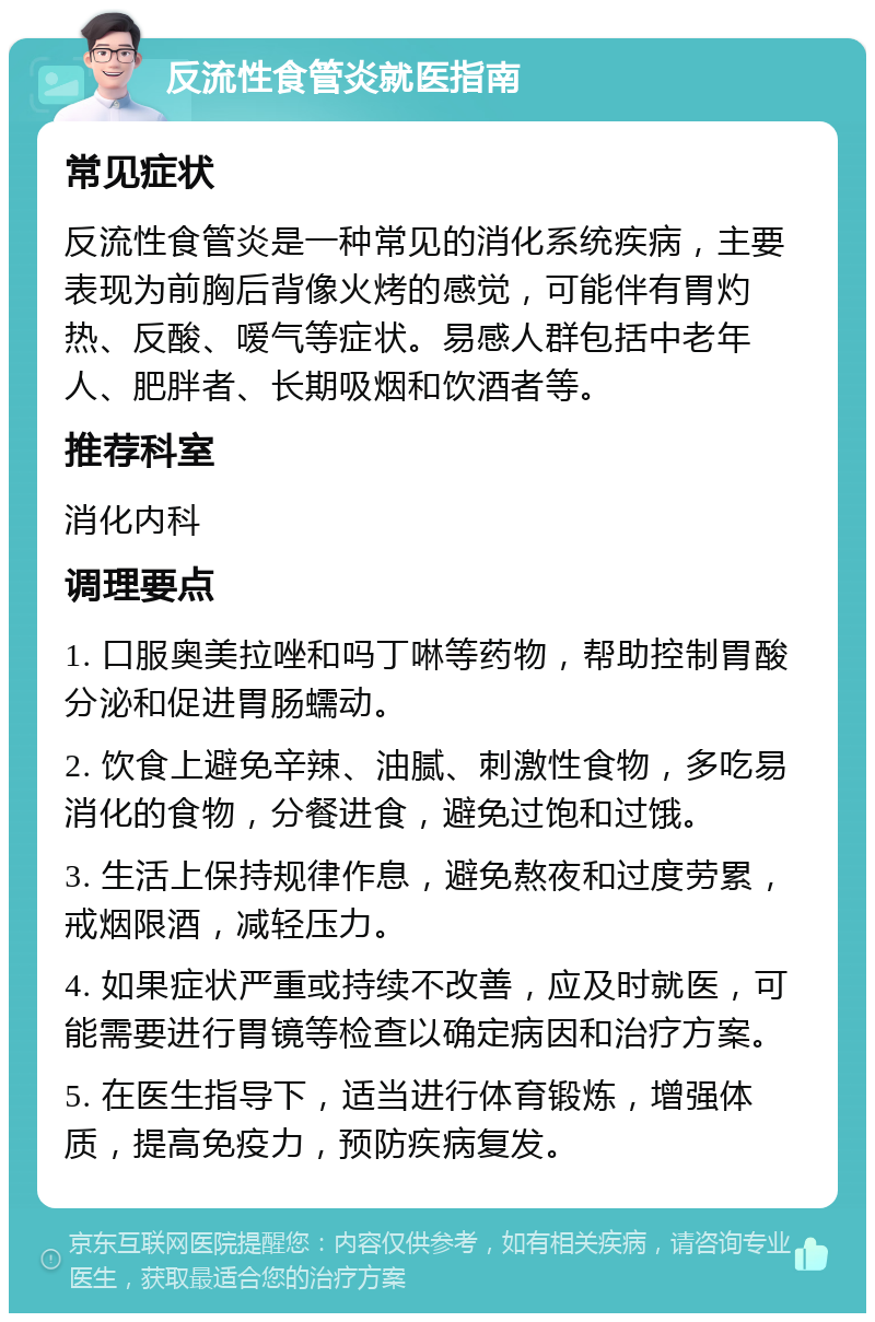 反流性食管炎就医指南 常见症状 反流性食管炎是一种常见的消化系统疾病，主要表现为前胸后背像火烤的感觉，可能伴有胃灼热、反酸、嗳气等症状。易感人群包括中老年人、肥胖者、长期吸烟和饮酒者等。 推荐科室 消化内科 调理要点 1. 口服奥美拉唑和吗丁啉等药物，帮助控制胃酸分泌和促进胃肠蠕动。 2. 饮食上避免辛辣、油腻、刺激性食物，多吃易消化的食物，分餐进食，避免过饱和过饿。 3. 生活上保持规律作息，避免熬夜和过度劳累，戒烟限酒，减轻压力。 4. 如果症状严重或持续不改善，应及时就医，可能需要进行胃镜等检查以确定病因和治疗方案。 5. 在医生指导下，适当进行体育锻炼，增强体质，提高免疫力，预防疾病复发。