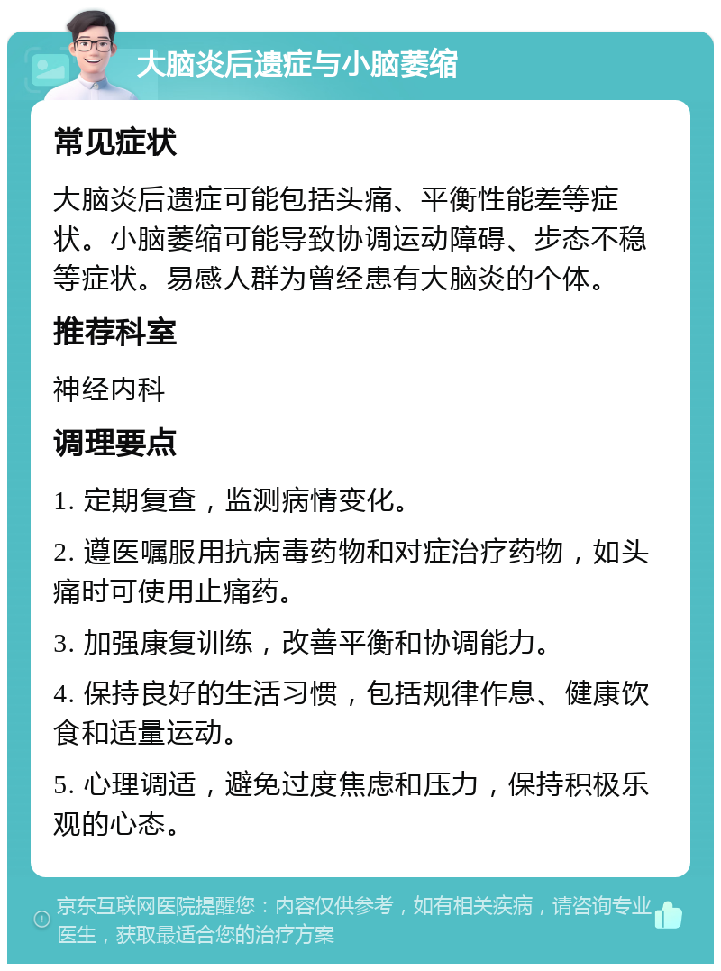 大脑炎后遗症与小脑萎缩 常见症状 大脑炎后遗症可能包括头痛、平衡性能差等症状。小脑萎缩可能导致协调运动障碍、步态不稳等症状。易感人群为曾经患有大脑炎的个体。 推荐科室 神经内科 调理要点 1. 定期复查，监测病情变化。 2. 遵医嘱服用抗病毒药物和对症治疗药物，如头痛时可使用止痛药。 3. 加强康复训练，改善平衡和协调能力。 4. 保持良好的生活习惯，包括规律作息、健康饮食和适量运动。 5. 心理调适，避免过度焦虑和压力，保持积极乐观的心态。