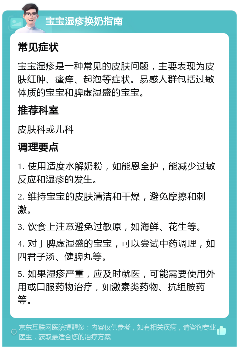 宝宝湿疹换奶指南 常见症状 宝宝湿疹是一种常见的皮肤问题，主要表现为皮肤红肿、瘙痒、起泡等症状。易感人群包括过敏体质的宝宝和脾虚湿盛的宝宝。 推荐科室 皮肤科或儿科 调理要点 1. 使用适度水解奶粉，如能恩全护，能减少过敏反应和湿疹的发生。 2. 维持宝宝的皮肤清洁和干燥，避免摩擦和刺激。 3. 饮食上注意避免过敏原，如海鲜、花生等。 4. 对于脾虚湿盛的宝宝，可以尝试中药调理，如四君子汤、健脾丸等。 5. 如果湿疹严重，应及时就医，可能需要使用外用或口服药物治疗，如激素类药物、抗组胺药等。