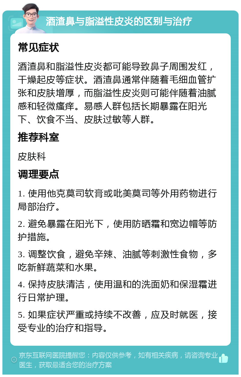 酒渣鼻与脂溢性皮炎的区别与治疗 常见症状 酒渣鼻和脂溢性皮炎都可能导致鼻子周围发红，干燥起皮等症状。酒渣鼻通常伴随着毛细血管扩张和皮肤增厚，而脂溢性皮炎则可能伴随着油腻感和轻微瘙痒。易感人群包括长期暴露在阳光下、饮食不当、皮肤过敏等人群。 推荐科室 皮肤科 调理要点 1. 使用他克莫司软膏或吡美莫司等外用药物进行局部治疗。 2. 避免暴露在阳光下，使用防晒霜和宽边帽等防护措施。 3. 调整饮食，避免辛辣、油腻等刺激性食物，多吃新鲜蔬菜和水果。 4. 保持皮肤清洁，使用温和的洗面奶和保湿霜进行日常护理。 5. 如果症状严重或持续不改善，应及时就医，接受专业的治疗和指导。