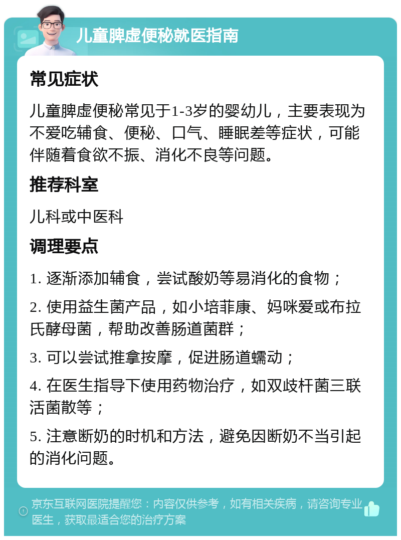 儿童脾虚便秘就医指南 常见症状 儿童脾虚便秘常见于1-3岁的婴幼儿，主要表现为不爱吃辅食、便秘、口气、睡眠差等症状，可能伴随着食欲不振、消化不良等问题。 推荐科室 儿科或中医科 调理要点 1. 逐渐添加辅食，尝试酸奶等易消化的食物； 2. 使用益生菌产品，如小培菲康、妈咪爱或布拉氏酵母菌，帮助改善肠道菌群； 3. 可以尝试推拿按摩，促进肠道蠕动； 4. 在医生指导下使用药物治疗，如双歧杆菌三联活菌散等； 5. 注意断奶的时机和方法，避免因断奶不当引起的消化问题。