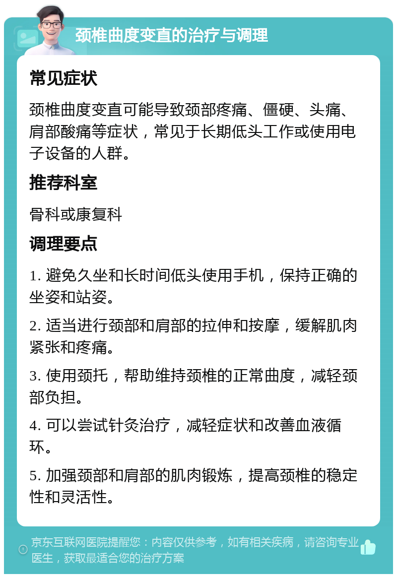 颈椎曲度变直的治疗与调理 常见症状 颈椎曲度变直可能导致颈部疼痛、僵硬、头痛、肩部酸痛等症状，常见于长期低头工作或使用电子设备的人群。 推荐科室 骨科或康复科 调理要点 1. 避免久坐和长时间低头使用手机，保持正确的坐姿和站姿。 2. 适当进行颈部和肩部的拉伸和按摩，缓解肌肉紧张和疼痛。 3. 使用颈托，帮助维持颈椎的正常曲度，减轻颈部负担。 4. 可以尝试针灸治疗，减轻症状和改善血液循环。 5. 加强颈部和肩部的肌肉锻炼，提高颈椎的稳定性和灵活性。