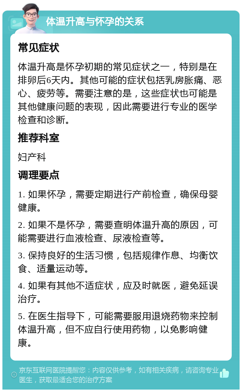 体温升高与怀孕的关系 常见症状 体温升高是怀孕初期的常见症状之一，特别是在排卵后6天内。其他可能的症状包括乳房胀痛、恶心、疲劳等。需要注意的是，这些症状也可能是其他健康问题的表现，因此需要进行专业的医学检查和诊断。 推荐科室 妇产科 调理要点 1. 如果怀孕，需要定期进行产前检查，确保母婴健康。 2. 如果不是怀孕，需要查明体温升高的原因，可能需要进行血液检查、尿液检查等。 3. 保持良好的生活习惯，包括规律作息、均衡饮食、适量运动等。 4. 如果有其他不适症状，应及时就医，避免延误治疗。 5. 在医生指导下，可能需要服用退烧药物来控制体温升高，但不应自行使用药物，以免影响健康。