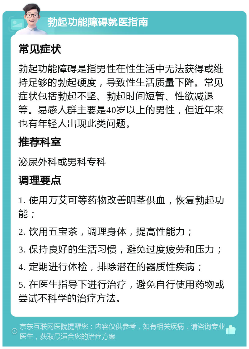 勃起功能障碍就医指南 常见症状 勃起功能障碍是指男性在性生活中无法获得或维持足够的勃起硬度，导致性生活质量下降。常见症状包括勃起不坚、勃起时间短暂、性欲减退等。易感人群主要是40岁以上的男性，但近年来也有年轻人出现此类问题。 推荐科室 泌尿外科或男科专科 调理要点 1. 使用万艾可等药物改善阴茎供血，恢复勃起功能； 2. 饮用五宝茶，调理身体，提高性能力； 3. 保持良好的生活习惯，避免过度疲劳和压力； 4. 定期进行体检，排除潜在的器质性疾病； 5. 在医生指导下进行治疗，避免自行使用药物或尝试不科学的治疗方法。