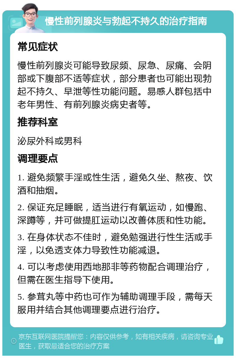 慢性前列腺炎与勃起不持久的治疗指南 常见症状 慢性前列腺炎可能导致尿频、尿急、尿痛、会阴部或下腹部不适等症状，部分患者也可能出现勃起不持久、早泄等性功能问题。易感人群包括中老年男性、有前列腺炎病史者等。 推荐科室 泌尿外科或男科 调理要点 1. 避免频繁手淫或性生活，避免久坐、熬夜、饮酒和抽烟。 2. 保证充足睡眠，适当进行有氧运动，如慢跑、深蹲等，并可做提肛运动以改善体质和性功能。 3. 在身体状态不佳时，避免勉强进行性生活或手淫，以免透支体力导致性功能减退。 4. 可以考虑使用西地那非等药物配合调理治疗，但需在医生指导下使用。 5. 参茸丸等中药也可作为辅助调理手段，需每天服用并结合其他调理要点进行治疗。