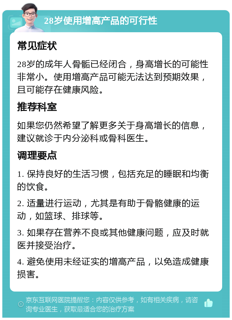 28岁使用增高产品的可行性 常见症状 28岁的成年人骨骺已经闭合，身高增长的可能性非常小。使用增高产品可能无法达到预期效果，且可能存在健康风险。 推荐科室 如果您仍然希望了解更多关于身高增长的信息，建议就诊于内分泌科或骨科医生。 调理要点 1. 保持良好的生活习惯，包括充足的睡眠和均衡的饮食。 2. 适量进行运动，尤其是有助于骨骼健康的运动，如篮球、排球等。 3. 如果存在营养不良或其他健康问题，应及时就医并接受治疗。 4. 避免使用未经证实的增高产品，以免造成健康损害。