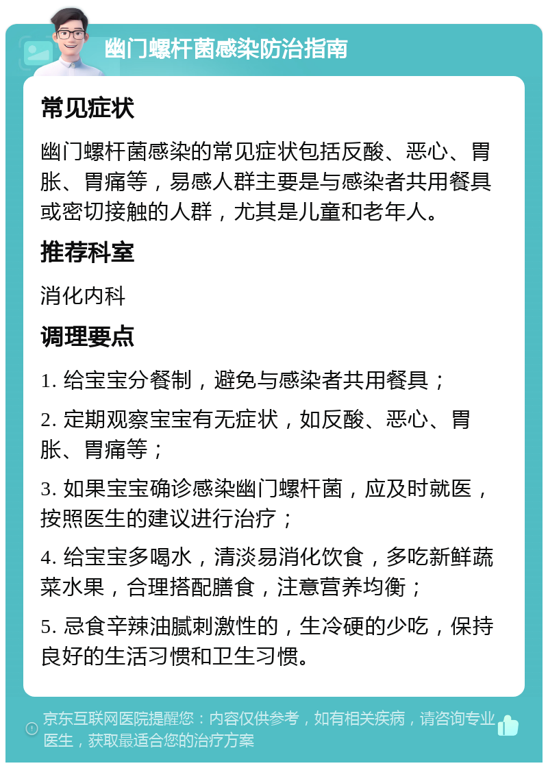 幽门螺杆菌感染防治指南 常见症状 幽门螺杆菌感染的常见症状包括反酸、恶心、胃胀、胃痛等，易感人群主要是与感染者共用餐具或密切接触的人群，尤其是儿童和老年人。 推荐科室 消化内科 调理要点 1. 给宝宝分餐制，避免与感染者共用餐具； 2. 定期观察宝宝有无症状，如反酸、恶心、胃胀、胃痛等； 3. 如果宝宝确诊感染幽门螺杆菌，应及时就医，按照医生的建议进行治疗； 4. 给宝宝多喝水，清淡易消化饮食，多吃新鲜蔬菜水果，合理搭配膳食，注意营养均衡； 5. 忌食辛辣油腻刺激性的，生冷硬的少吃，保持良好的生活习惯和卫生习惯。