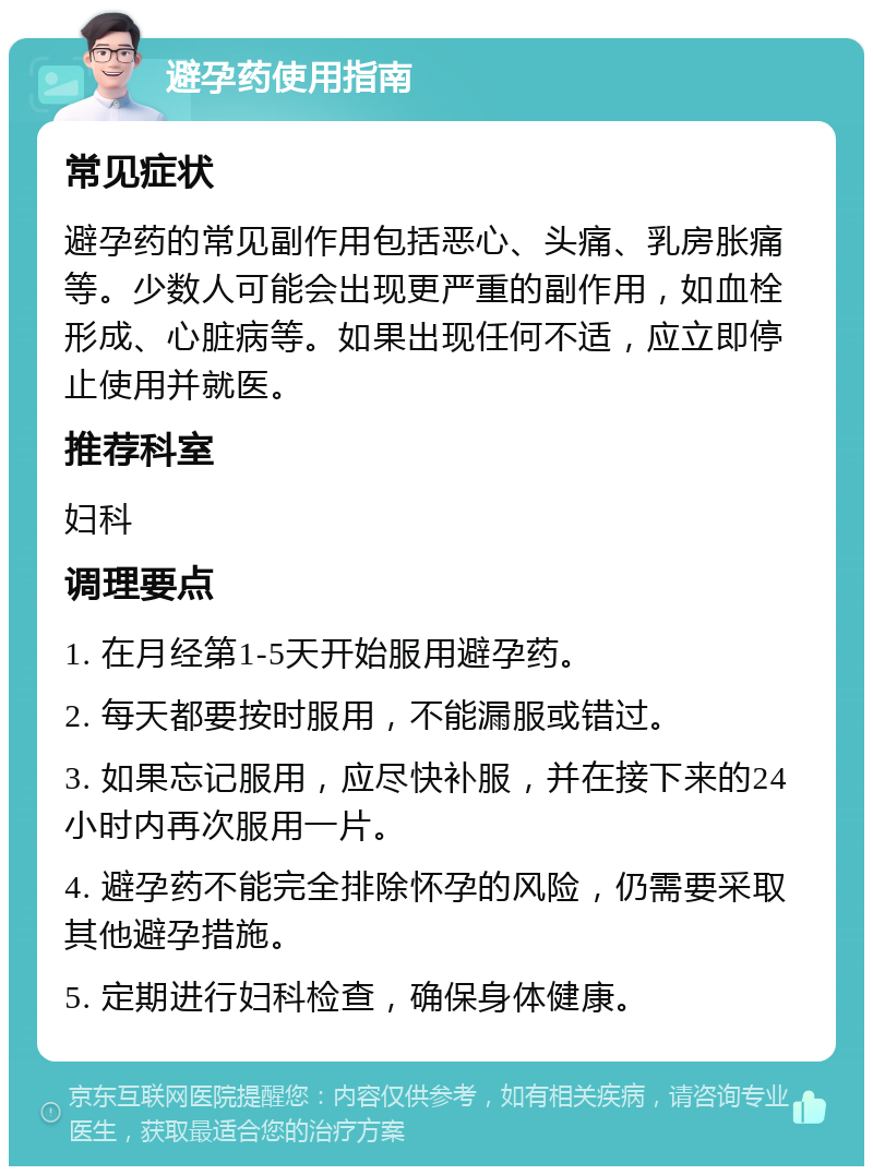 避孕药使用指南 常见症状 避孕药的常见副作用包括恶心、头痛、乳房胀痛等。少数人可能会出现更严重的副作用，如血栓形成、心脏病等。如果出现任何不适，应立即停止使用并就医。 推荐科室 妇科 调理要点 1. 在月经第1-5天开始服用避孕药。 2. 每天都要按时服用，不能漏服或错过。 3. 如果忘记服用，应尽快补服，并在接下来的24小时内再次服用一片。 4. 避孕药不能完全排除怀孕的风险，仍需要采取其他避孕措施。 5. 定期进行妇科检查，确保身体健康。