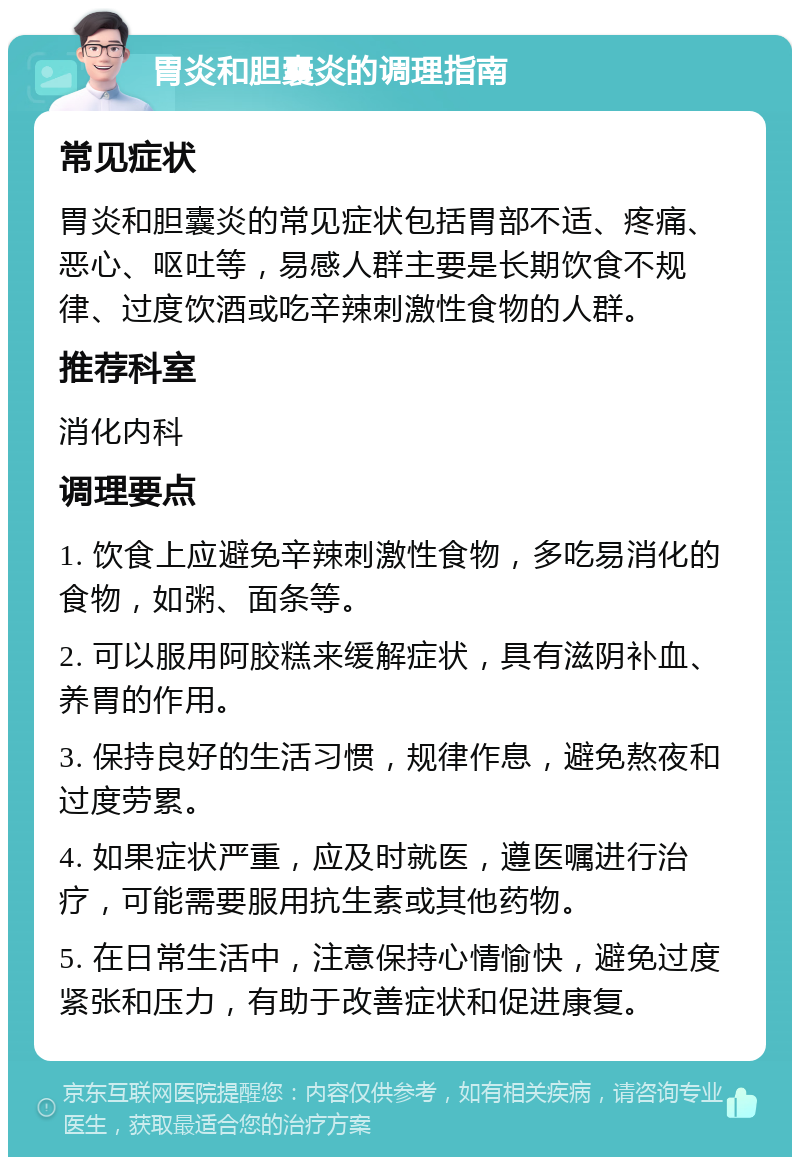 胃炎和胆囊炎的调理指南 常见症状 胃炎和胆囊炎的常见症状包括胃部不适、疼痛、恶心、呕吐等，易感人群主要是长期饮食不规律、过度饮酒或吃辛辣刺激性食物的人群。 推荐科室 消化内科 调理要点 1. 饮食上应避免辛辣刺激性食物，多吃易消化的食物，如粥、面条等。 2. 可以服用阿胶糕来缓解症状，具有滋阴补血、养胃的作用。 3. 保持良好的生活习惯，规律作息，避免熬夜和过度劳累。 4. 如果症状严重，应及时就医，遵医嘱进行治疗，可能需要服用抗生素或其他药物。 5. 在日常生活中，注意保持心情愉快，避免过度紧张和压力，有助于改善症状和促进康复。