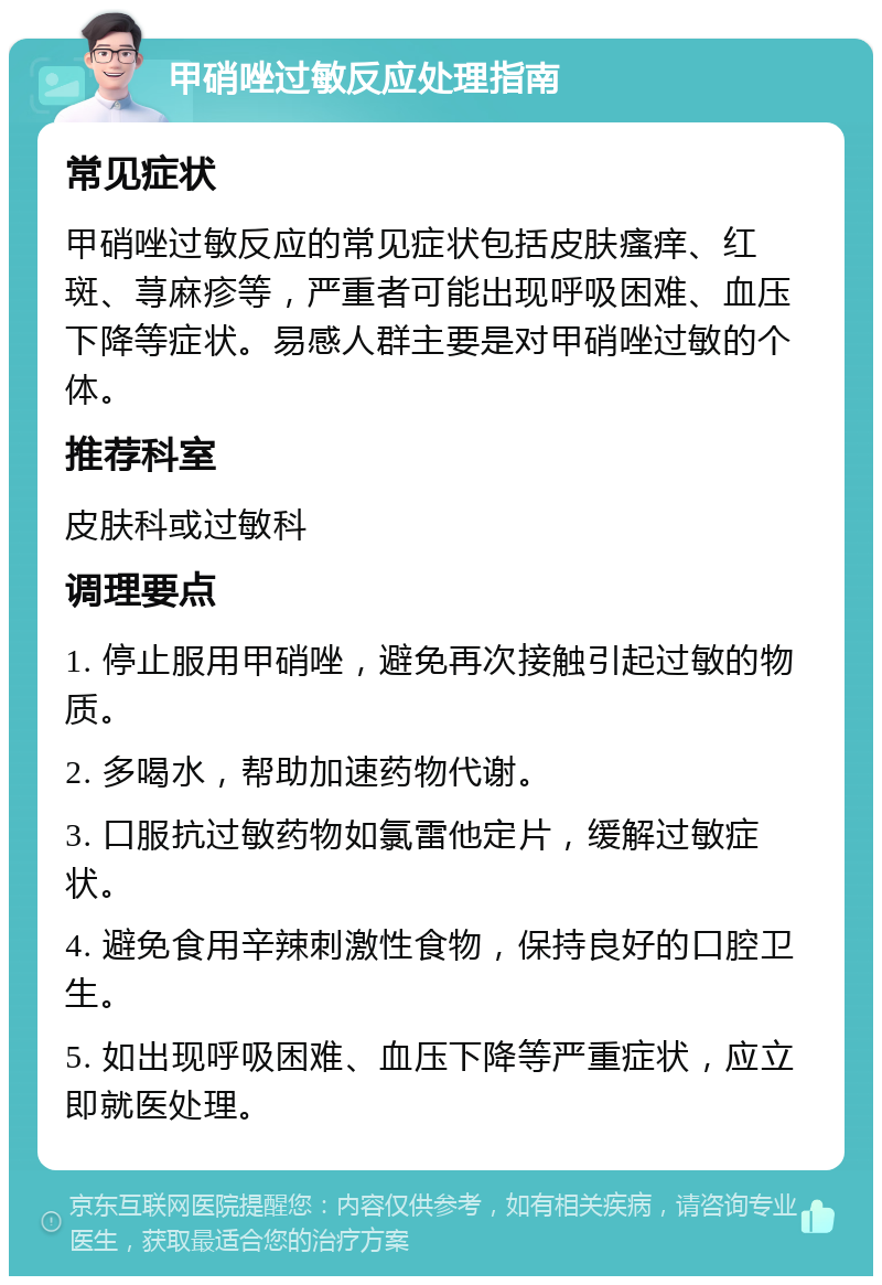 甲硝唑过敏反应处理指南 常见症状 甲硝唑过敏反应的常见症状包括皮肤瘙痒、红斑、荨麻疹等，严重者可能出现呼吸困难、血压下降等症状。易感人群主要是对甲硝唑过敏的个体。 推荐科室 皮肤科或过敏科 调理要点 1. 停止服用甲硝唑，避免再次接触引起过敏的物质。 2. 多喝水，帮助加速药物代谢。 3. 口服抗过敏药物如氯雷他定片，缓解过敏症状。 4. 避免食用辛辣刺激性食物，保持良好的口腔卫生。 5. 如出现呼吸困难、血压下降等严重症状，应立即就医处理。