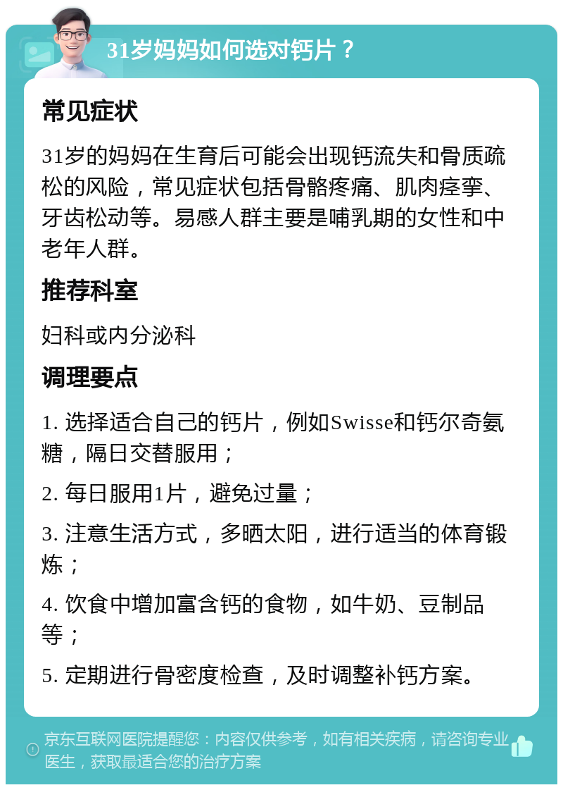 31岁妈妈如何选对钙片？ 常见症状 31岁的妈妈在生育后可能会出现钙流失和骨质疏松的风险，常见症状包括骨骼疼痛、肌肉痉挛、牙齿松动等。易感人群主要是哺乳期的女性和中老年人群。 推荐科室 妇科或内分泌科 调理要点 1. 选择适合自己的钙片，例如Swisse和钙尔奇氨糖，隔日交替服用； 2. 每日服用1片，避免过量； 3. 注意生活方式，多晒太阳，进行适当的体育锻炼； 4. 饮食中增加富含钙的食物，如牛奶、豆制品等； 5. 定期进行骨密度检查，及时调整补钙方案。