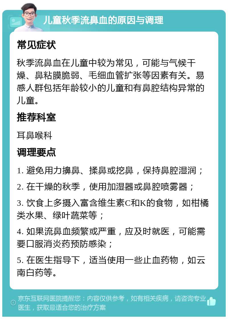 儿童秋季流鼻血的原因与调理 常见症状 秋季流鼻血在儿童中较为常见，可能与气候干燥、鼻粘膜脆弱、毛细血管扩张等因素有关。易感人群包括年龄较小的儿童和有鼻腔结构异常的儿童。 推荐科室 耳鼻喉科 调理要点 1. 避免用力擤鼻、揉鼻或挖鼻，保持鼻腔湿润； 2. 在干燥的秋季，使用加湿器或鼻腔喷雾器； 3. 饮食上多摄入富含维生素C和K的食物，如柑橘类水果、绿叶蔬菜等； 4. 如果流鼻血频繁或严重，应及时就医，可能需要口服消炎药预防感染； 5. 在医生指导下，适当使用一些止血药物，如云南白药等。