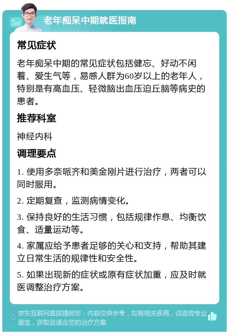 老年痴呆中期就医指南 常见症状 老年痴呆中期的常见症状包括健忘、好动不闲着、爱生气等，易感人群为60岁以上的老年人，特别是有高血压、轻微脑出血压迫丘脑等病史的患者。 推荐科室 神经内科 调理要点 1. 使用多奈哌齐和美金刚片进行治疗，两者可以同时服用。 2. 定期复查，监测病情变化。 3. 保持良好的生活习惯，包括规律作息、均衡饮食、适量运动等。 4. 家属应给予患者足够的关心和支持，帮助其建立日常生活的规律性和安全性。 5. 如果出现新的症状或原有症状加重，应及时就医调整治疗方案。