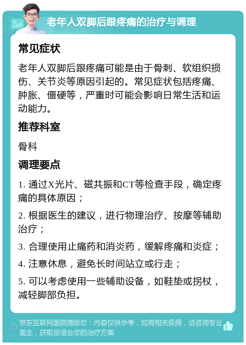 老年人双脚后跟疼痛的治疗与调理 常见症状 老年人双脚后跟疼痛可能是由于骨刺、软组织损伤、关节炎等原因引起的。常见症状包括疼痛、肿胀、僵硬等，严重时可能会影响日常生活和运动能力。 推荐科室 骨科 调理要点 1. 通过X光片、磁共振和CT等检查手段，确定疼痛的具体原因； 2. 根据医生的建议，进行物理治疗、按摩等辅助治疗； 3. 合理使用止痛药和消炎药，缓解疼痛和炎症； 4. 注意休息，避免长时间站立或行走； 5. 可以考虑使用一些辅助设备，如鞋垫或拐杖，减轻脚部负担。