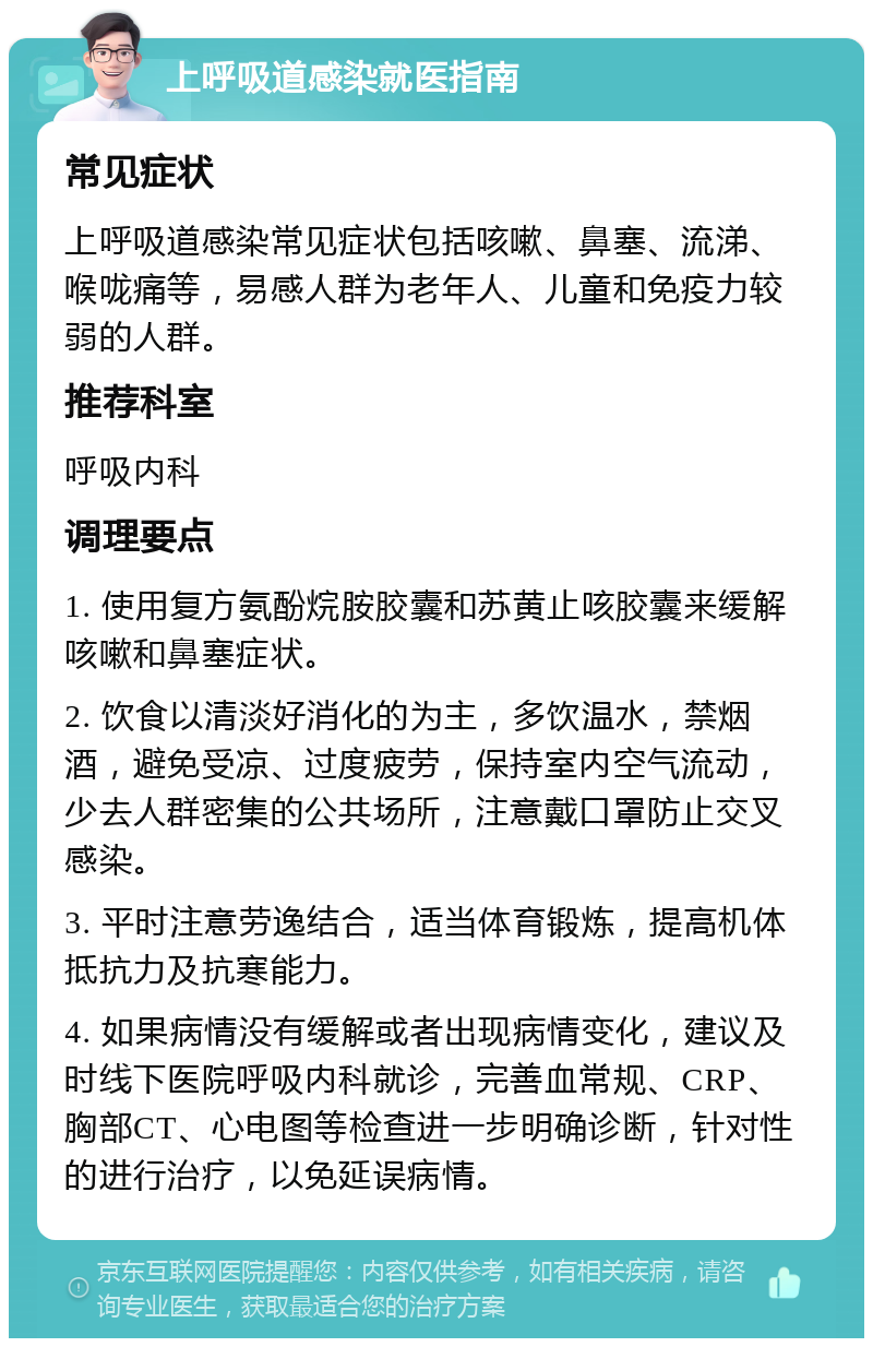 上呼吸道感染就医指南 常见症状 上呼吸道感染常见症状包括咳嗽、鼻塞、流涕、喉咙痛等，易感人群为老年人、儿童和免疫力较弱的人群。 推荐科室 呼吸内科 调理要点 1. 使用复方氨酚烷胺胶囊和苏黄止咳胶囊来缓解咳嗽和鼻塞症状。 2. 饮食以清淡好消化的为主，多饮温水，禁烟酒，避免受凉、过度疲劳，保持室内空气流动，少去人群密集的公共场所，注意戴口罩防止交叉感染。 3. 平时注意劳逸结合，适当体育锻炼，提高机体抵抗力及抗寒能力。 4. 如果病情没有缓解或者出现病情变化，建议及时线下医院呼吸内科就诊，完善血常规、CRP、胸部CT、心电图等检查进一步明确诊断，针对性的进行治疗，以免延误病情。