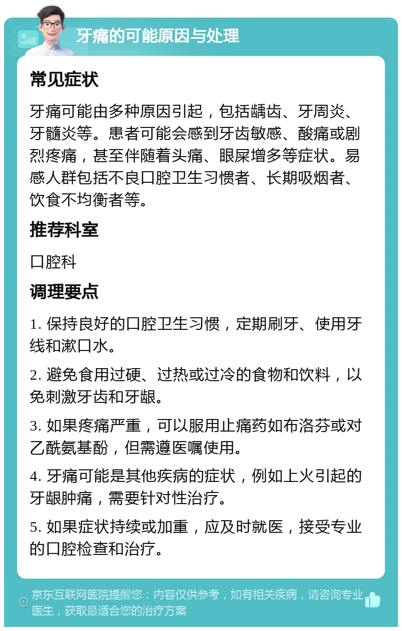 牙痛的可能原因与处理 常见症状 牙痛可能由多种原因引起，包括龋齿、牙周炎、牙髓炎等。患者可能会感到牙齿敏感、酸痛或剧烈疼痛，甚至伴随着头痛、眼屎增多等症状。易感人群包括不良口腔卫生习惯者、长期吸烟者、饮食不均衡者等。 推荐科室 口腔科 调理要点 1. 保持良好的口腔卫生习惯，定期刷牙、使用牙线和漱口水。 2. 避免食用过硬、过热或过冷的食物和饮料，以免刺激牙齿和牙龈。 3. 如果疼痛严重，可以服用止痛药如布洛芬或对乙酰氨基酚，但需遵医嘱使用。 4. 牙痛可能是其他疾病的症状，例如上火引起的牙龈肿痛，需要针对性治疗。 5. 如果症状持续或加重，应及时就医，接受专业的口腔检查和治疗。