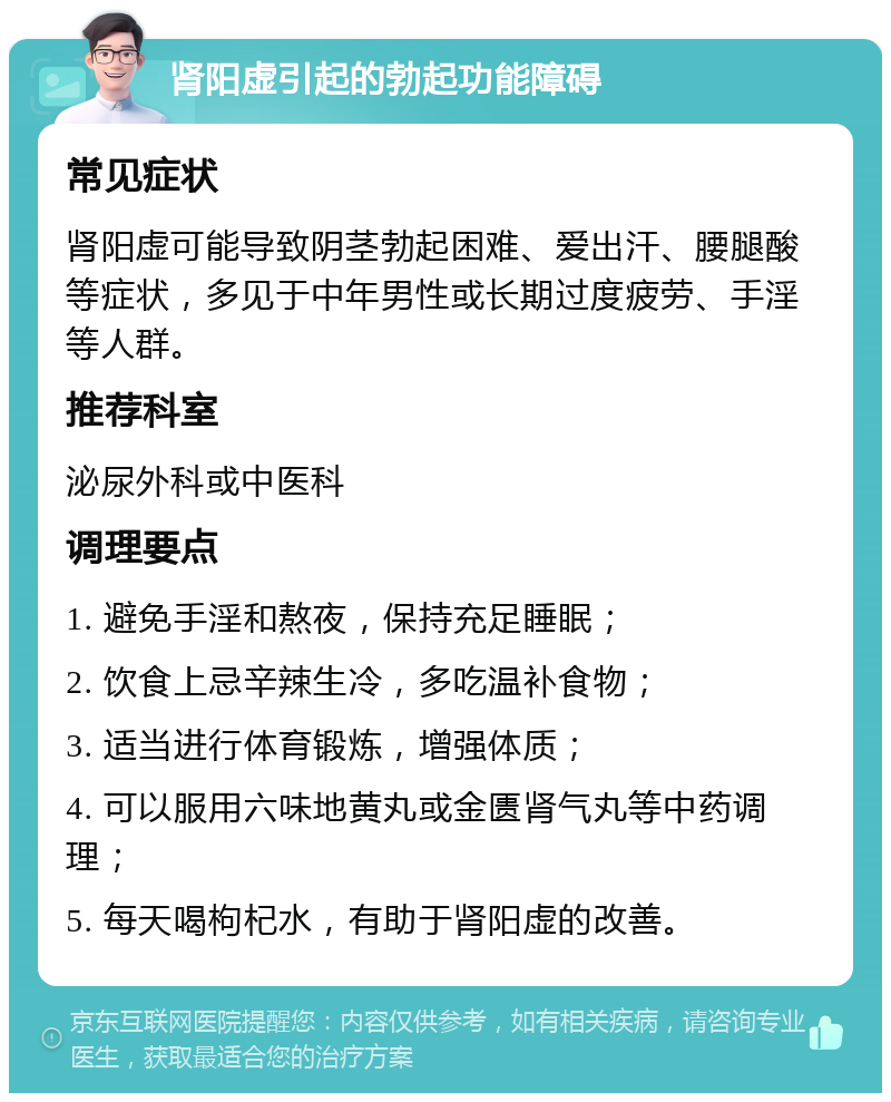 肾阳虚引起的勃起功能障碍 常见症状 肾阳虚可能导致阴茎勃起困难、爱出汗、腰腿酸等症状，多见于中年男性或长期过度疲劳、手淫等人群。 推荐科室 泌尿外科或中医科 调理要点 1. 避免手淫和熬夜，保持充足睡眠； 2. 饮食上忌辛辣生冷，多吃温补食物； 3. 适当进行体育锻炼，增强体质； 4. 可以服用六味地黄丸或金匮肾气丸等中药调理； 5. 每天喝枸杞水，有助于肾阳虚的改善。